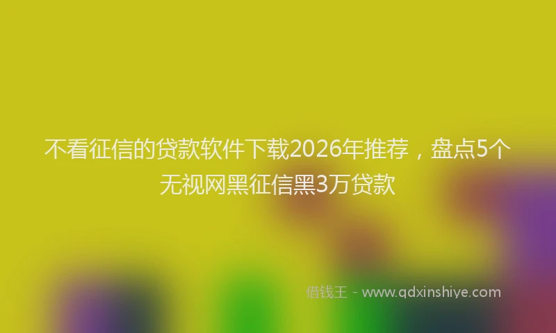 不看征信的贷款软件下载2026年推荐，盘点5个无视网黑征信黑3万贷款