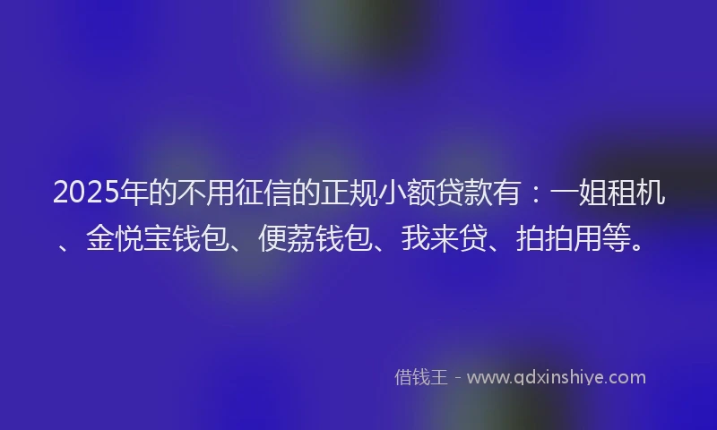 2025年的不用征信的正规小额贷款有：一姐租机、金悦宝钱包、便荔钱包、我来贷、拍拍用等。