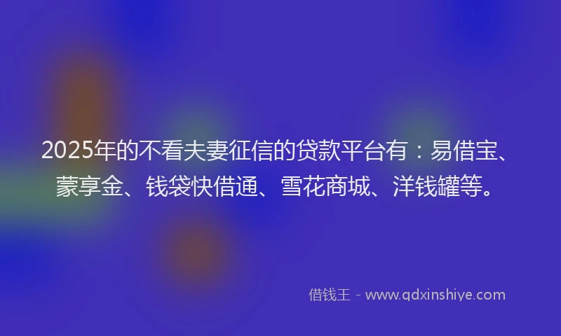 2025年的不看夫妻征信的贷款平台有：易借宝、蒙享金、钱袋快借通、雪花商城、洋钱罐等。