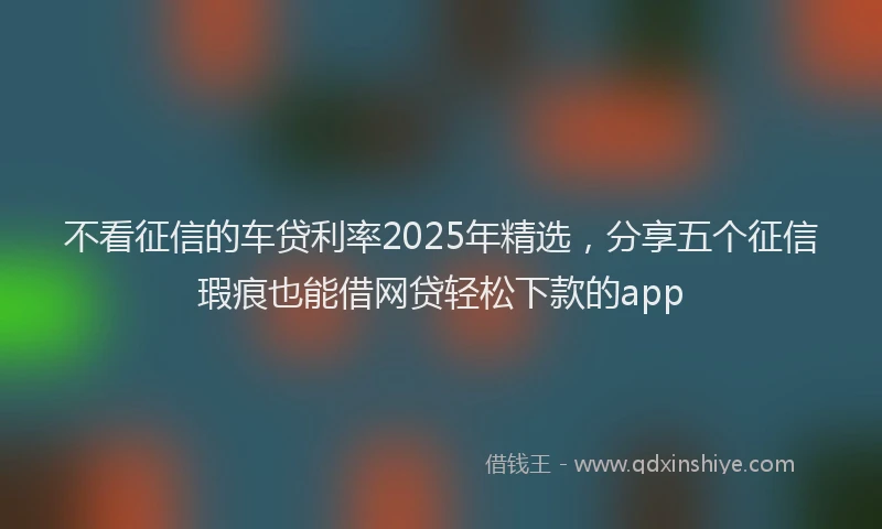 不看征信的车贷利率2025年精选，分享五个征信瑕疵也能借网贷轻松下款的app