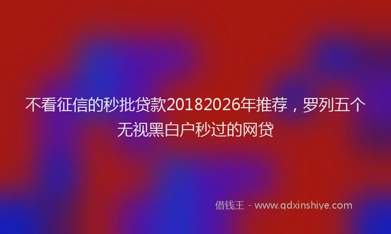 不看征信的秒批贷款20182026年推荐，罗列五个无视黑白户秒过的网贷