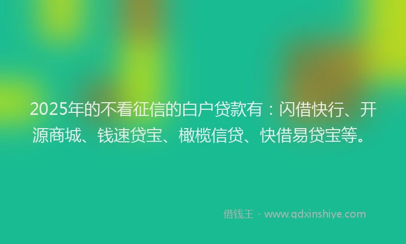 2025年的不看征信的白户贷款有：闪借快行、开源商城、钱速贷宝、橄榄信贷、快借易贷宝等。