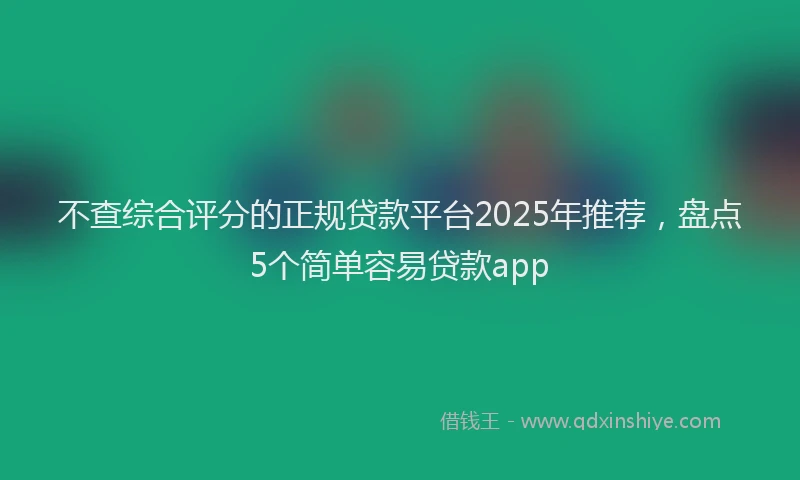 不查综合评分的正规贷款平台2025年推荐，盘点5个简单容易贷款app