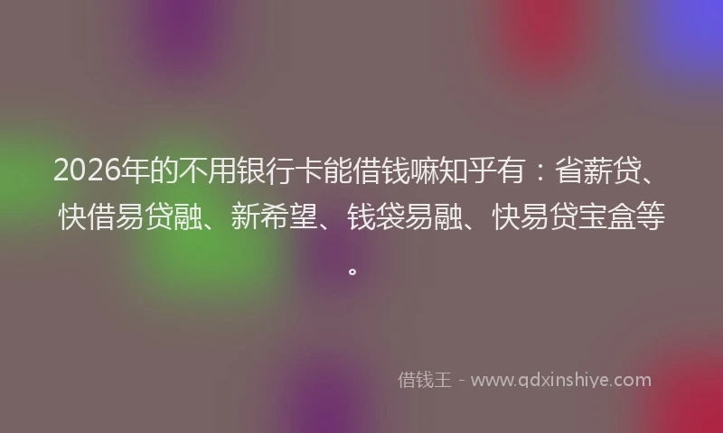 2026年的不用银行卡能借钱嘛知乎有:省薪贷、快借易贷融、新希望、钱袋易融、快易贷宝盒等。