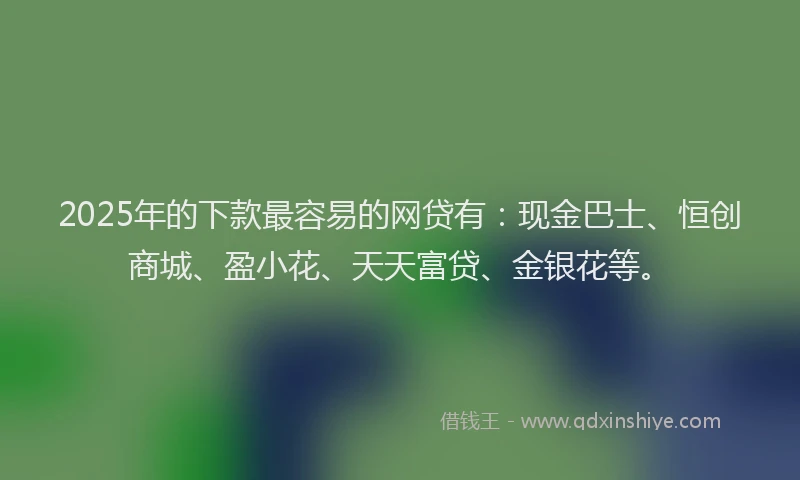 2025年的下款最容易的网贷有：现金巴士、恒创商城、盈小花、天天富贷、金银花等。