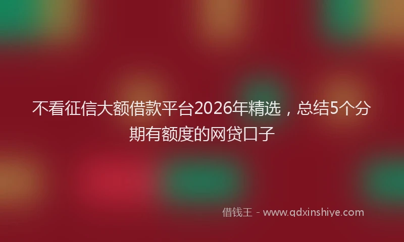 不看征信大额借款平台2026年精选，总结5个分期有额度的网贷口子