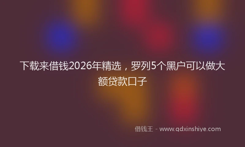 下载来借钱2026年精选，罗列5个黑户可以做大额贷款口子