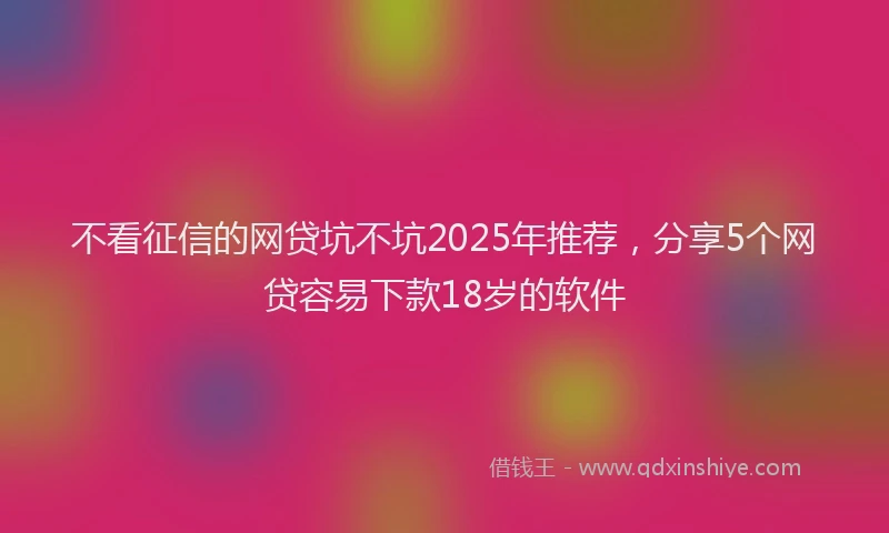不看征信的网贷坑不坑2025年推荐，分享5个网贷容易下款18岁的软件