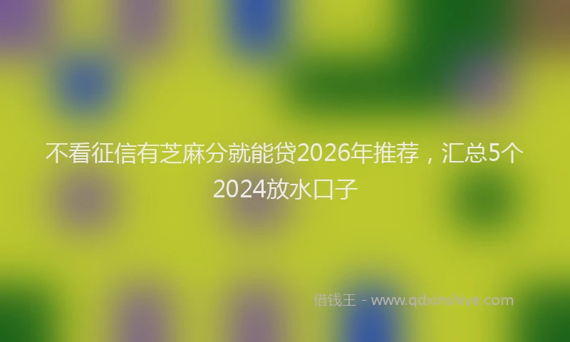 不看征信有芝麻分就能贷2026年推荐，汇总5个2024放水口子