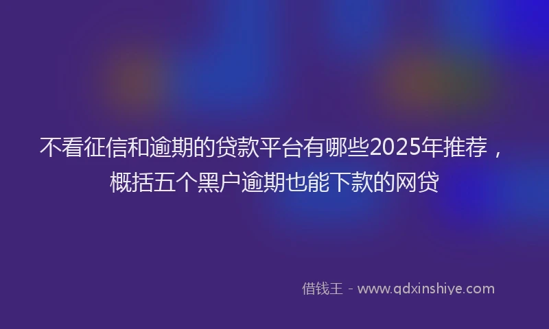 不看征信和逾期的贷款平台有哪些2025年推荐，概括五个黑户逾期也能下款的网贷