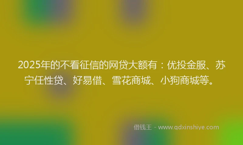 2025年的不看征信的网贷大额有:优投金服、苏宁任性贷、好易借、雪花商城、小狗商城等。