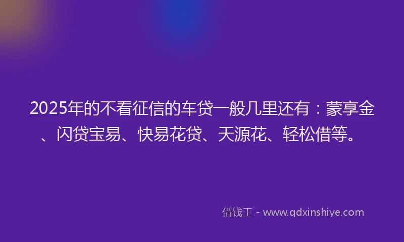 2025年的不看征信的车贷一般几里还有：蒙享金、闪贷宝易、快易花贷、天源花、轻松借等。