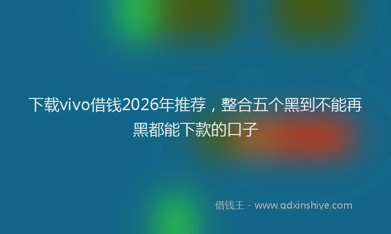 下载vivo借钱2026年推荐，整合五个黑到不能再黑都能下款的口子