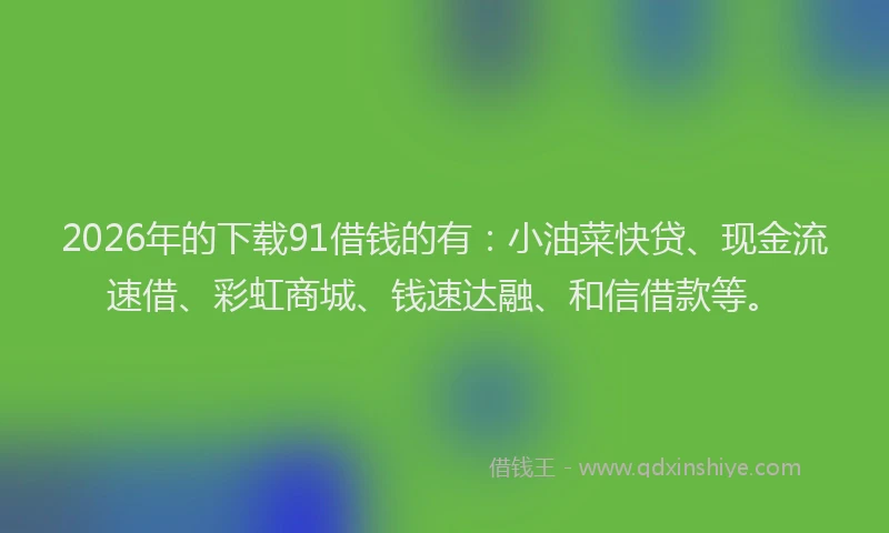 2026年的下载91借钱的有：小油菜快贷、现金流速借、彩虹商城、钱速达融、和信借款等。