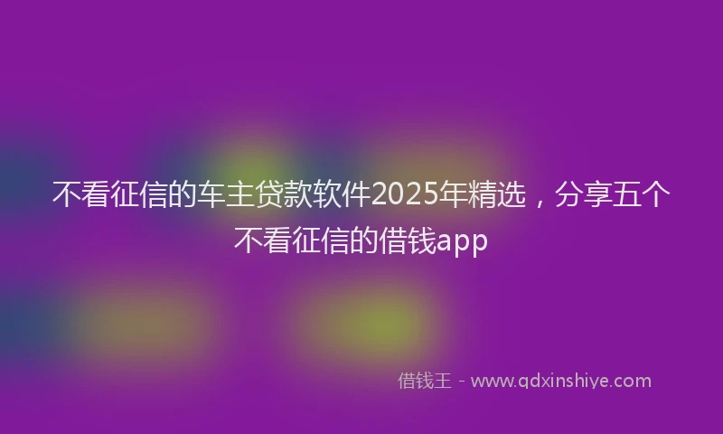 不看征信的车主贷款软件2025年精选，分享五个不看征信的借钱app