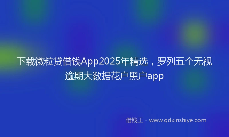 下载微粒贷借钱App2025年精选，罗列五个无视逾期大数据花户黑户app