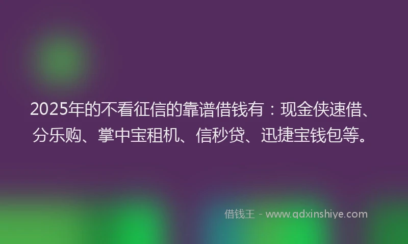 2025年的不看征信的靠谱借钱有：现金侠速借、分乐购、掌中宝租机、信秒贷、迅捷宝钱包等。