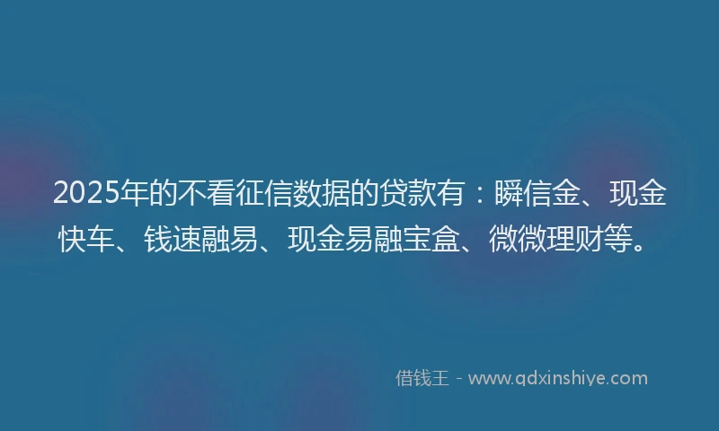 2025年的不看征信数据的贷款有：瞬信金、现金快车、钱速融易、现金易融宝盒、微微理财等。