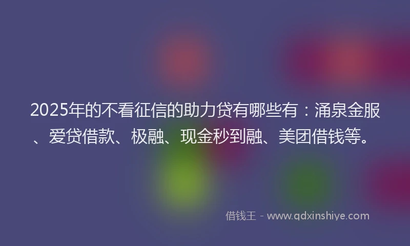 2025年的不看征信的助力贷有哪些有：涌泉金服、爱贷借款、极融、现金秒到融、美团借钱等。