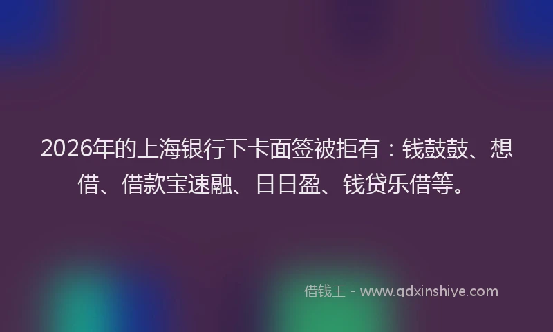 2026年的上海银行下卡面签被拒有：钱鼓鼓、想借、借款宝速融、日日盈、钱贷乐借等。