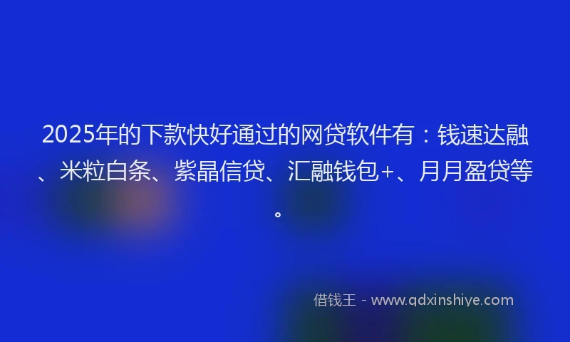 2025年的下款快好通过的网贷软件有：钱速达融、米粒白条、紫晶信贷、汇融钱包+、月月盈贷等。