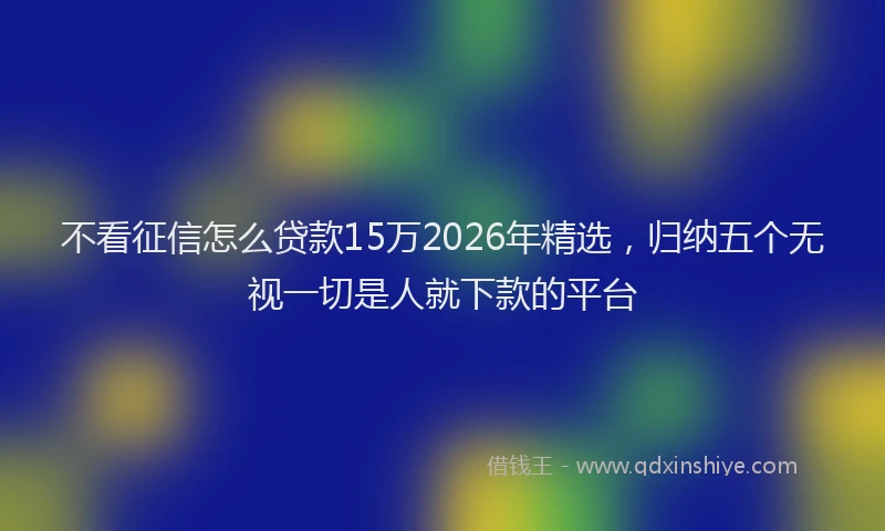 不看征信怎么贷款15万2026年精选，归纳五个无视一切是人就下款的平台