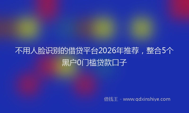 不用人脸识别的借贷平台2026年推荐，整合5个黑户0门槛贷款口子