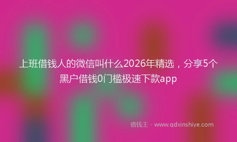 上班借钱人的微信叫什么2026年精选,分享5个黑户借钱0门槛极速下款app