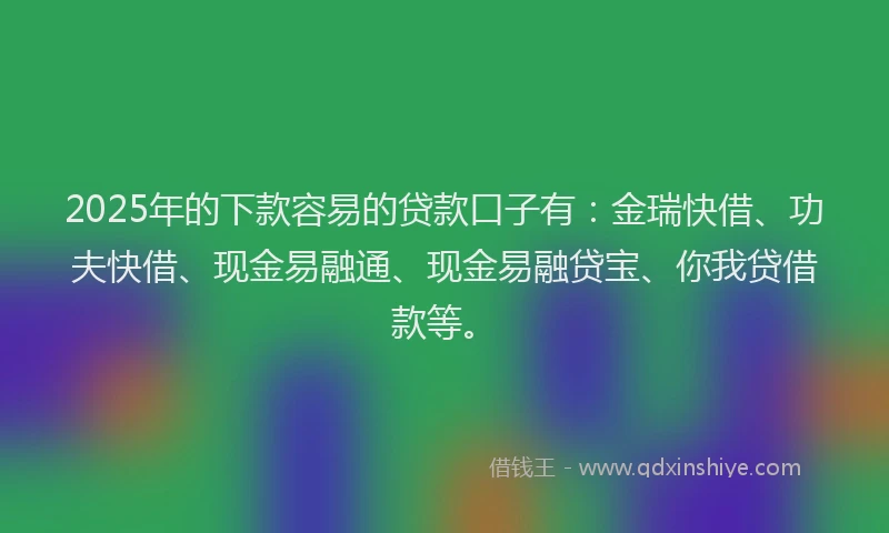 2025年的下款容易的贷款口子有：金瑞快借、功夫快借、现金易融通、现金易融贷宝、你我贷借款等。
