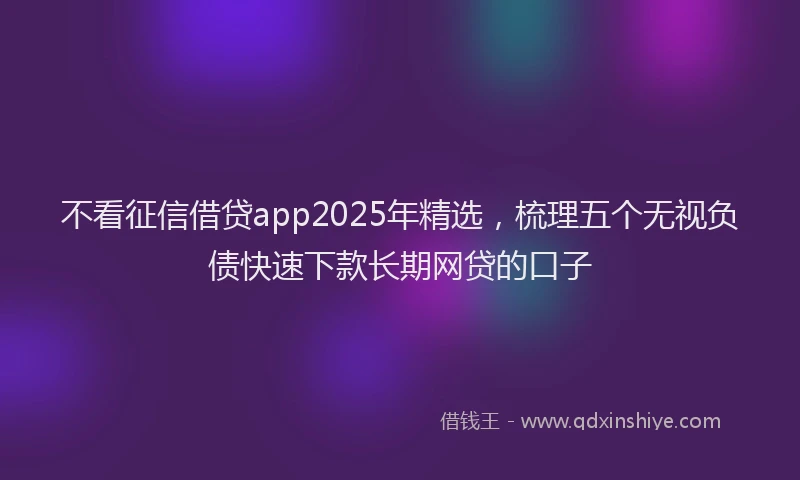 不看征信借贷app2025年精选，梳理五个无视负债快速下款长期网贷的口子