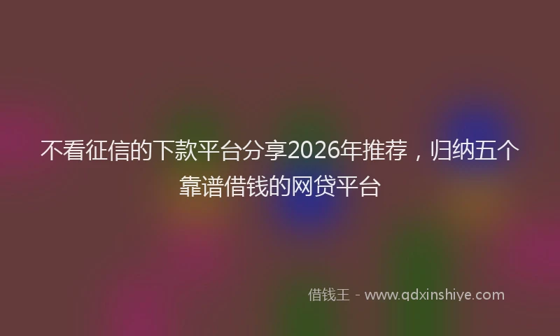不看征信的下款平台分享2026年推荐，归纳五个靠谱借钱的网贷平台