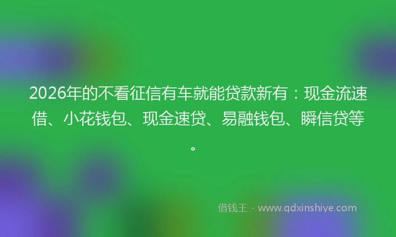 2026年的不看征信有车就能贷款新有：现金流速借、小花钱包、现金速贷、易融钱包、瞬信贷等。