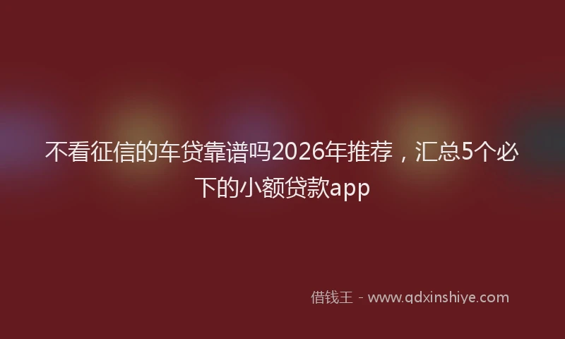 不看征信的车贷靠谱吗2026年推荐，汇总5个必下的小额贷款app