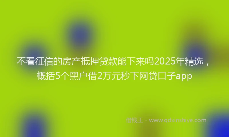 不看征信的房产抵押贷款能下来吗2025年精选，概括5个黑户借2万元秒下网贷口子app