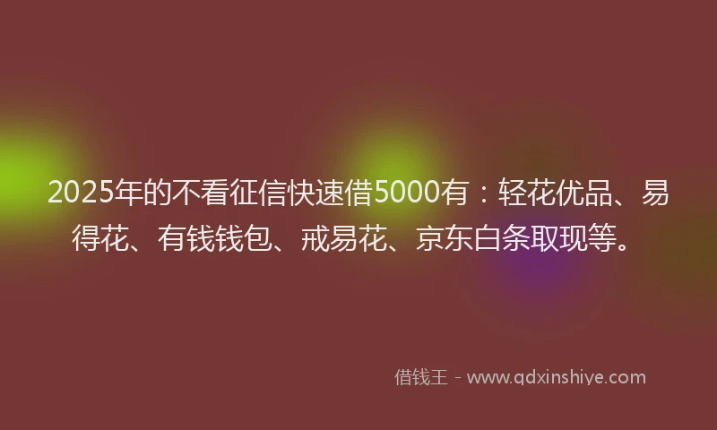 2025年的不看征信快速借5000有：轻花优品、易得花、有钱钱包、戒易花、京东白条取现等。