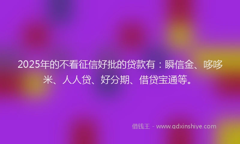 2025年的不看征信好批的贷款有：瞬信金、哆哆米、人人贷、好分期、借贷宝通等。