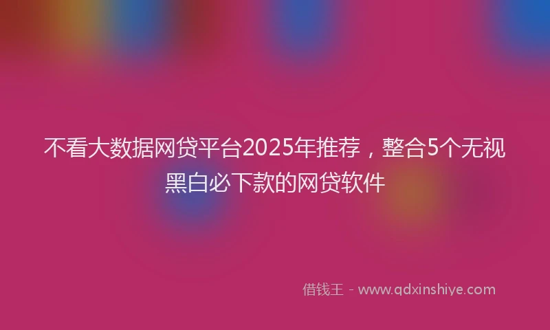 不看大数据网贷平台2025年推荐,整合5个无视黑白必下款的网贷软件
