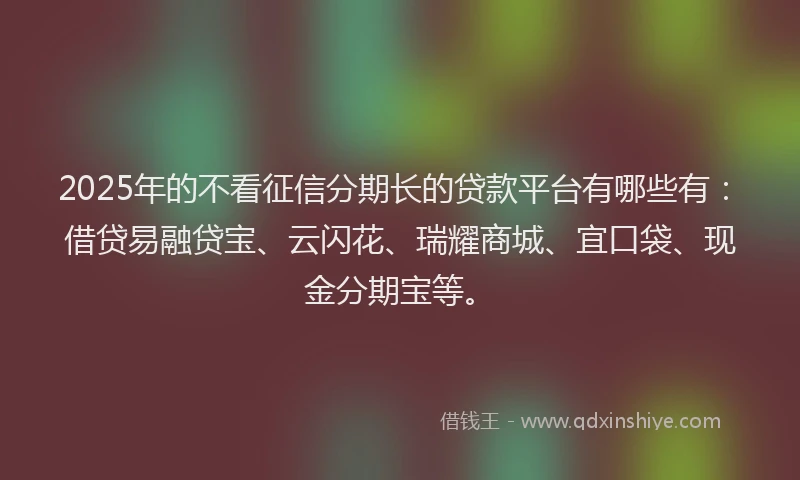 2025年的不看征信分期长的贷款平台有哪些有：借贷易融贷宝、云闪花、瑞耀商城、宜口袋、现金分期宝等。