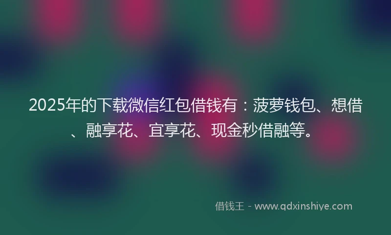 2025年的下载微信红包借钱有：菠萝钱包、想借、融享花、宜享花、现金秒借融等。