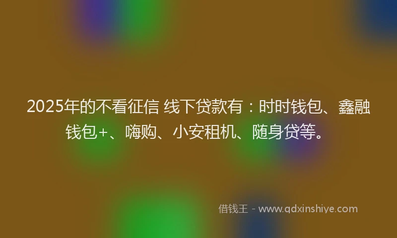 2025年的不看征信 线下贷款有：时时钱包、鑫融钱包+、嗨购、小安租机、随身贷等。
