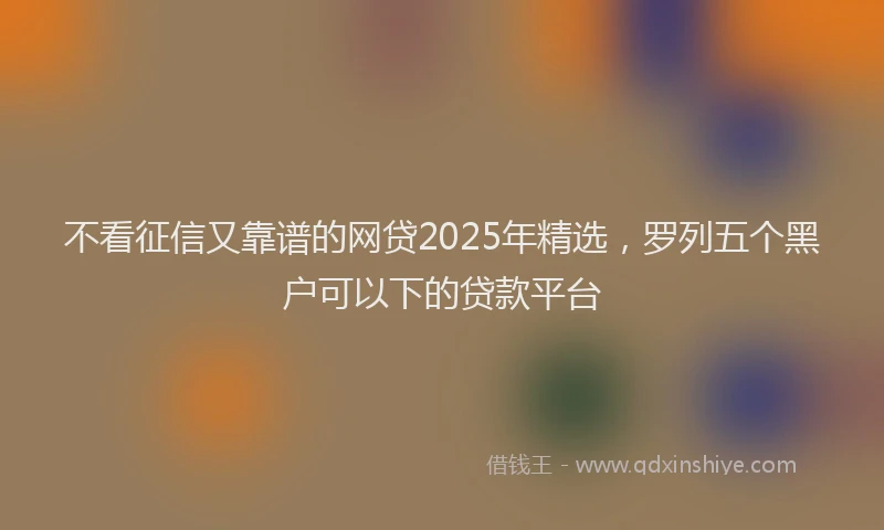 不看征信又靠谱的网贷2025年精选，罗列五个黑户可以下的贷款平台