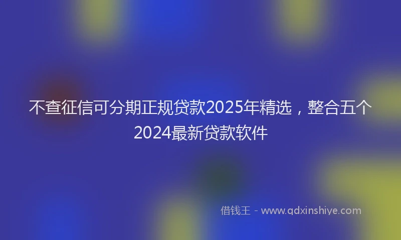 不查征信可分期正规贷款2025年精选，整合五个2024最新贷款软件