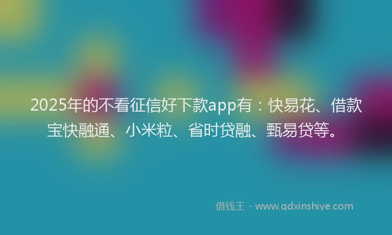 2025年的不看征信好下款app有：快易花、借款宝快融通、小米粒、省时贷融、甄易贷等。