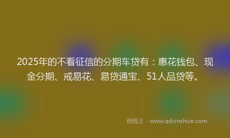 2025年的不看征信的分期车贷有：惠花钱包、现金分期、戒易花、易贷通宝、51人品贷等。