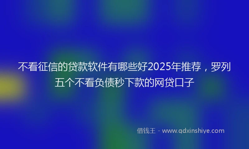 不看征信的贷款软件有哪些好2025年推荐，罗列五个不看负债秒下款的网贷口子