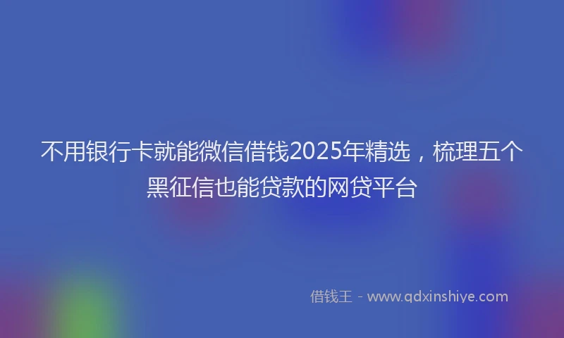 不用银行卡就能微信借钱2025年精选，梳理五个黑征信也能贷款的网贷平台