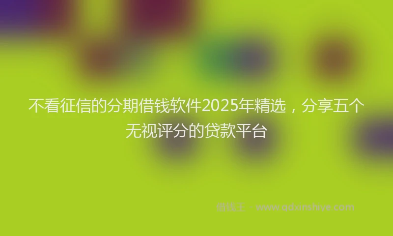 不看征信的分期借钱软件2025年精选，分享五个无视评分的贷款平台