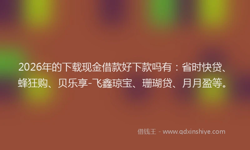 2026年的下载现金借款好下款吗有：省时快贷、蜂狂购、贝乐享-飞鑫琼宝、珊瑚贷、月月盈等。