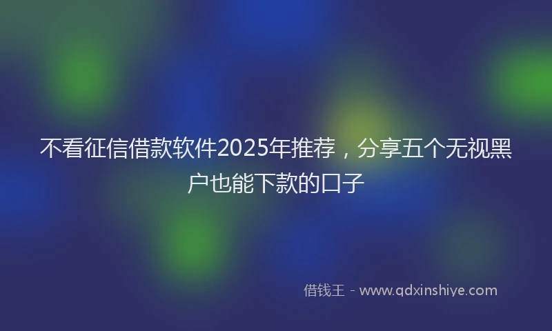 不看征信借款软件2025年推荐，分享五个无视黑户也能下款的口子