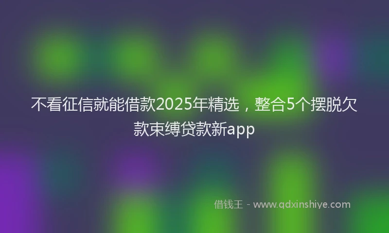 不看征信就能借款2025年精选，整合5个摆脱欠款束缚贷款新app
